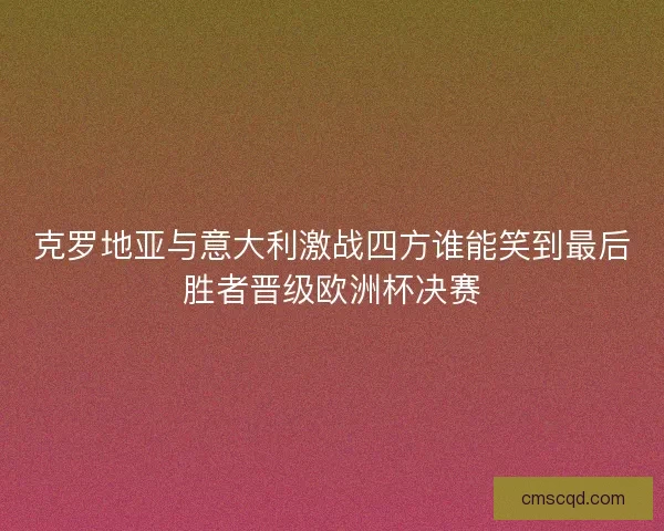 克罗地亚与意大利激战四方谁能笑到最后胜者晋级欧洲杯决赛