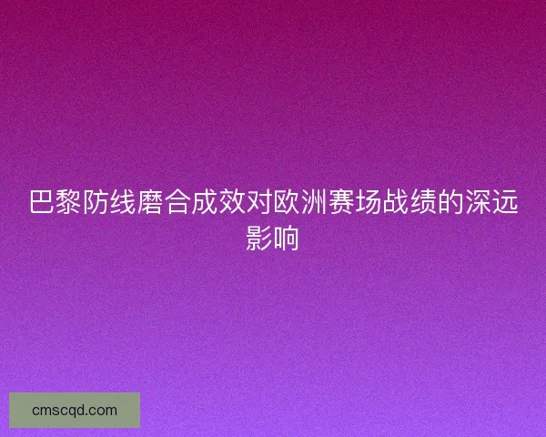 巴黎防线磨合成效对欧洲赛场战绩的深远影响