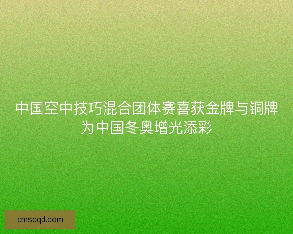 中国空中技巧混合团体赛喜获金牌与铜牌为中国冬奥增光添彩