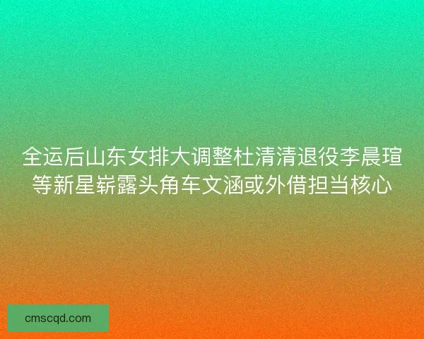 全运后山东女排大调整杜清清退役李晨瑄等新星崭露头角车文涵或外借担当核心